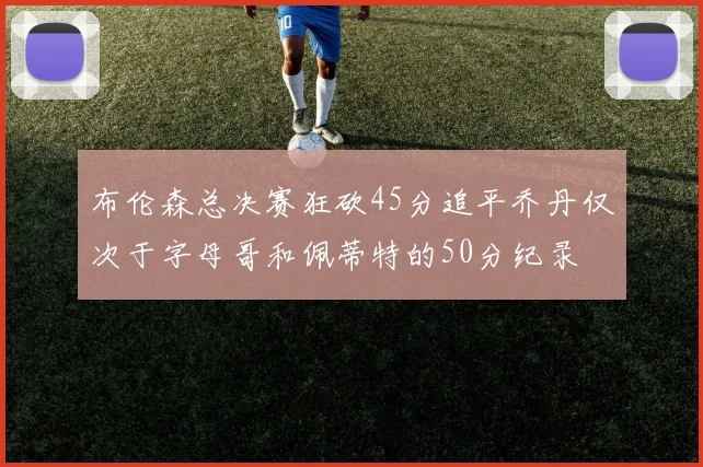 布伦森总决赛狂砍45分追平乔丹仅次于字母哥和佩蒂特的50分纪录