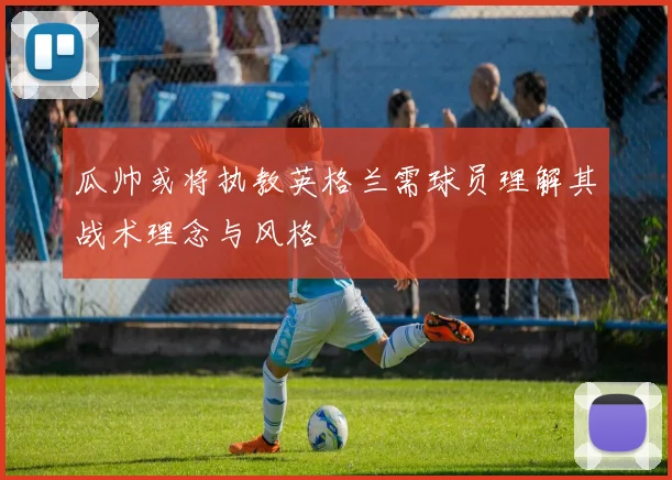 瓜帅或将执教英格兰需球员理解其战术理念与风格