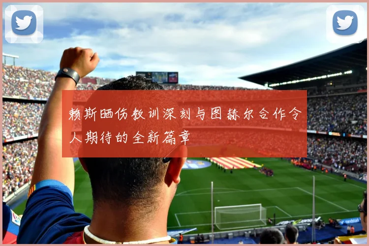 赖斯晒伤教训深刻与图赫尔合作令人期待的全新篇章