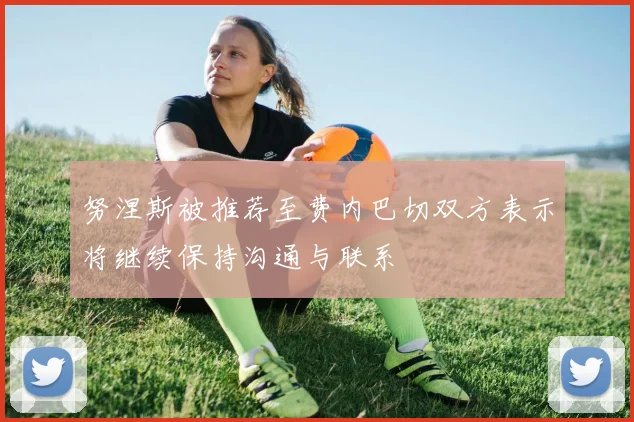 努涅斯被推荐至费内巴切双方表示将继续保持沟通与联系