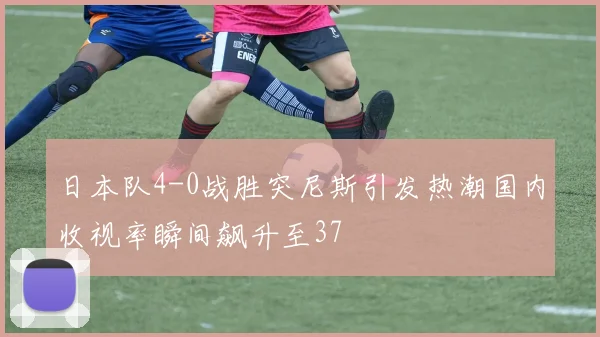 日本队4-0战胜突尼斯引发热潮国内收视率瞬间飙升至37