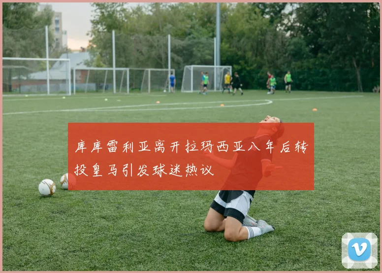 库库雷利亚离开拉玛西亚八年后转投皇马引发球迷热议