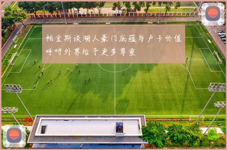 帕金斯谈湖人豪门底蕴与卢卡价值呼吁外界给予更多尊重