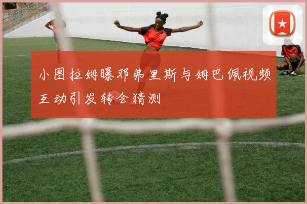 小图拉姆曝邓弗里斯与姆巴佩视频互动引发转会猜测