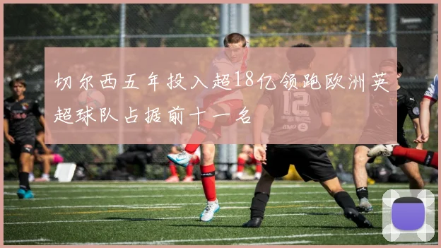 切尔西五年投入超18亿领跑欧洲英超球队占据前十一名