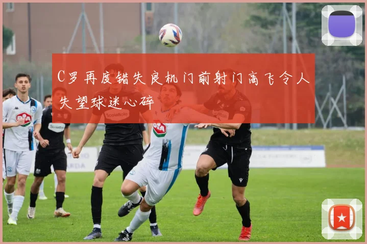 C罗再度错失良机门前射门高飞令人失望球迷心碎