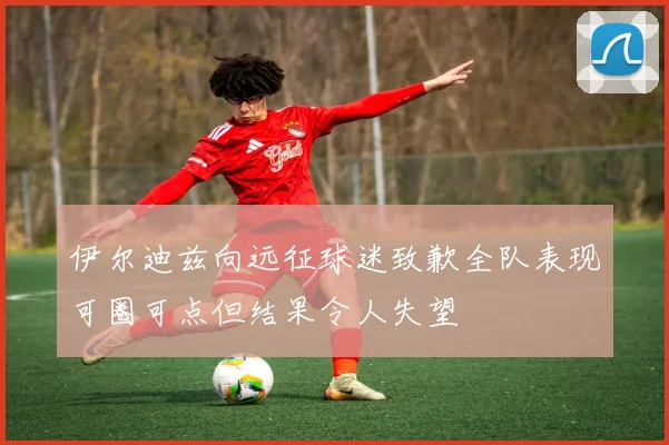 伊尔迪兹向远征球迷致歉全队表现可圈可点但结果令人失望