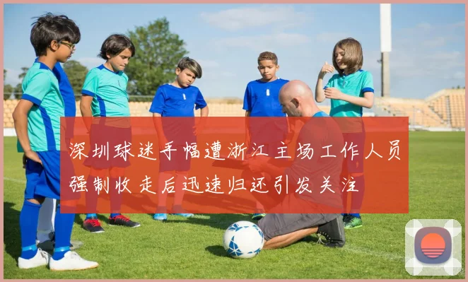 深圳球迷手幅遭浙江主场工作人员强制收走后迅速归还引发关注